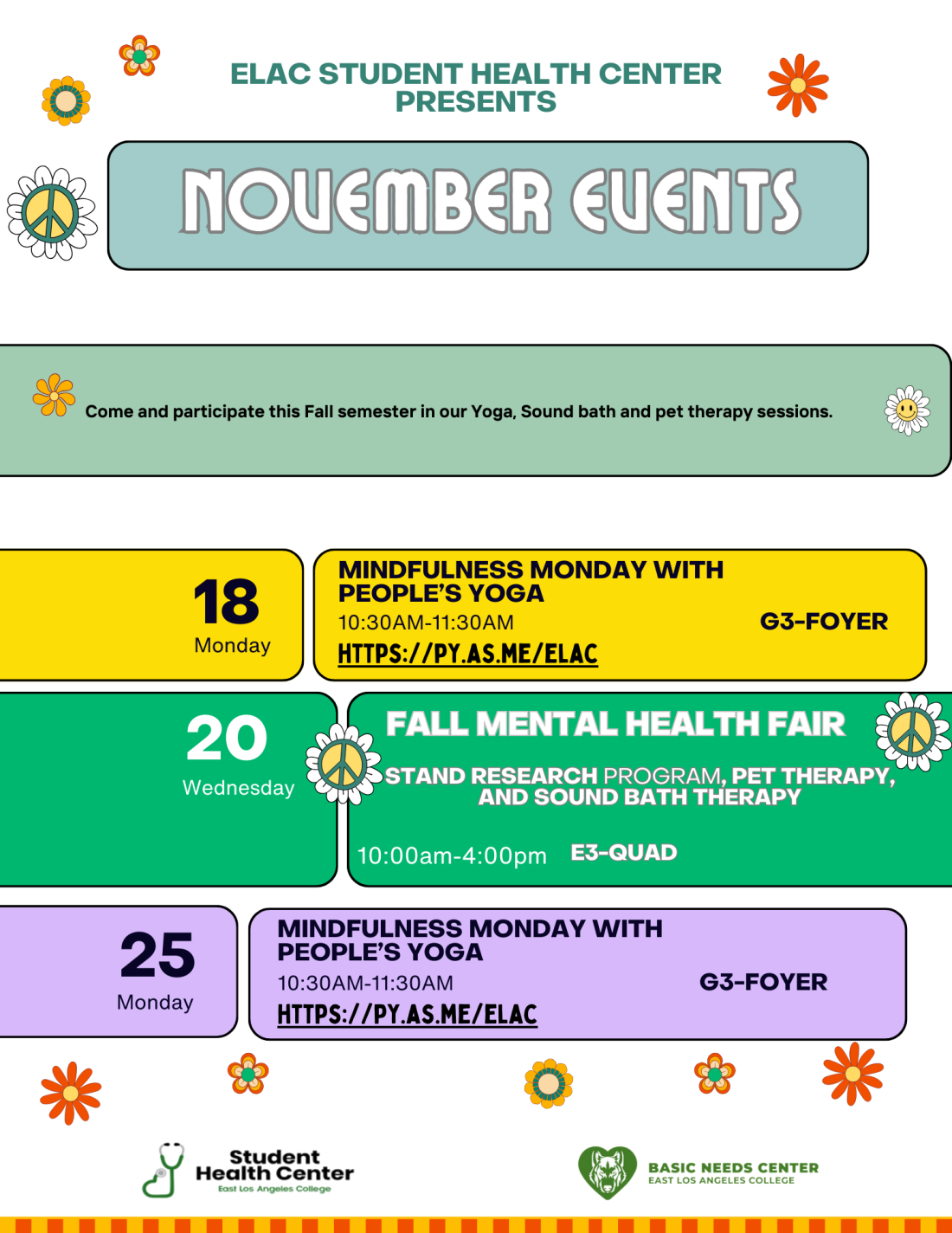 Come and participate this Fall semester in our Yoga, Sound bath and pet therapy sessions. november EVENTS 10:30AM-11:30AM Monday ELAC STUDENT HEALTH CENTER presents 18 Mindfulness monday with people’s yoga 20 Wednesday fall mental health fair 10:00am-4:00pm 25 Monday g3-foyer e3-quad https://py.as.me/elac stand research program, pet therapy, and sound bath therapy 10:30AM-11:30AM Mindfulness monday with people’s yoga g3-foyer https://py.as.me/elac